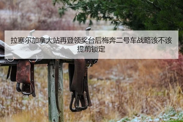 拉塞尔加拿大站再登领奖台后梅奔二号车战略该不该提前锁定